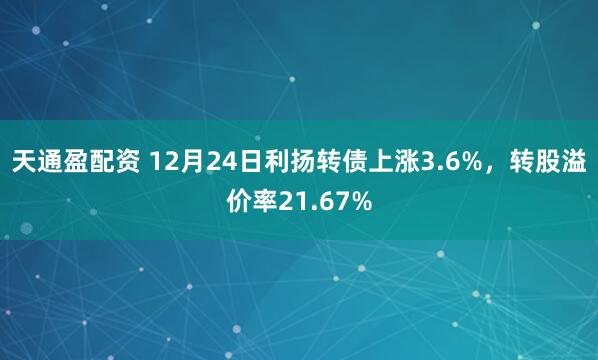 天通盈配资 12月24日利扬转债上涨3.6%，转股溢价率21.67%