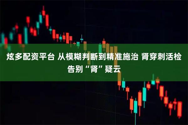 炫多配资平台 从模糊判断到精准施治 肾穿刺活检告别“肾”疑云