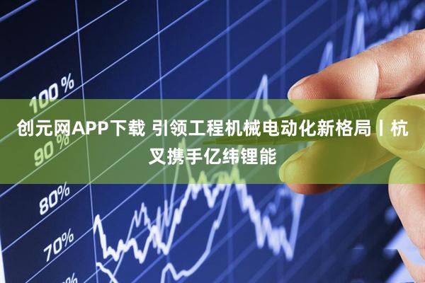 创元网APP下载 引领工程机械电动化新格局丨杭叉携手亿纬锂能