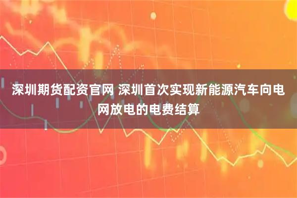 深圳期货配资官网 深圳首次实现新能源汽车向电网放电的电费结算